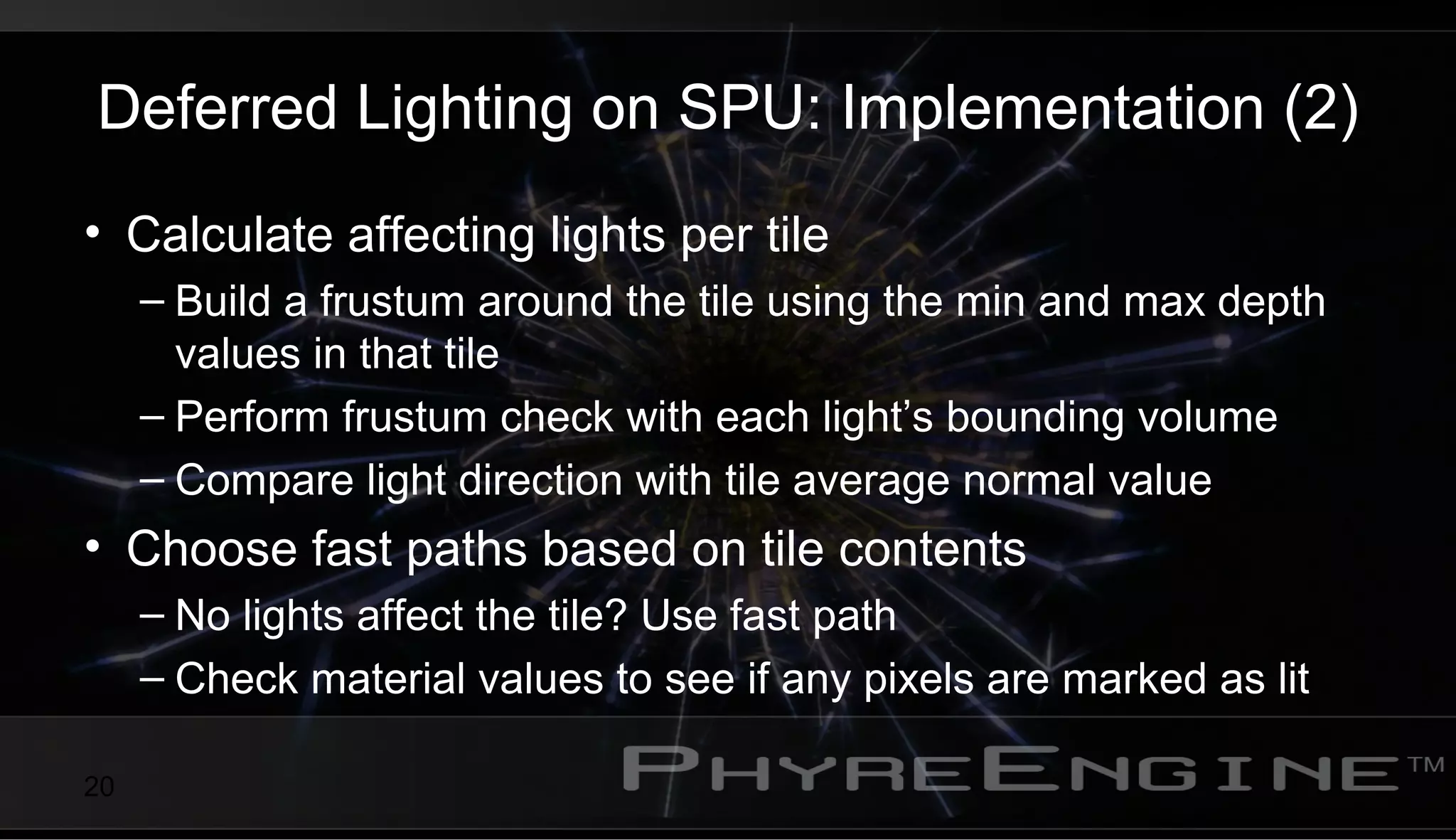20
Deferred Lighting on SPU: Implementation (2)
• Calculate affecting lights per tile
– Build a frustum around the tile using the min and max depth
values in that tile
– Perform frustum check with each light’s bounding volume
– Compare light direction with tile average normal value
• Choose fast paths based on tile contents
– No lights affect the tile? Use fast path
– Check material values to see if any pixels are marked as lit
 