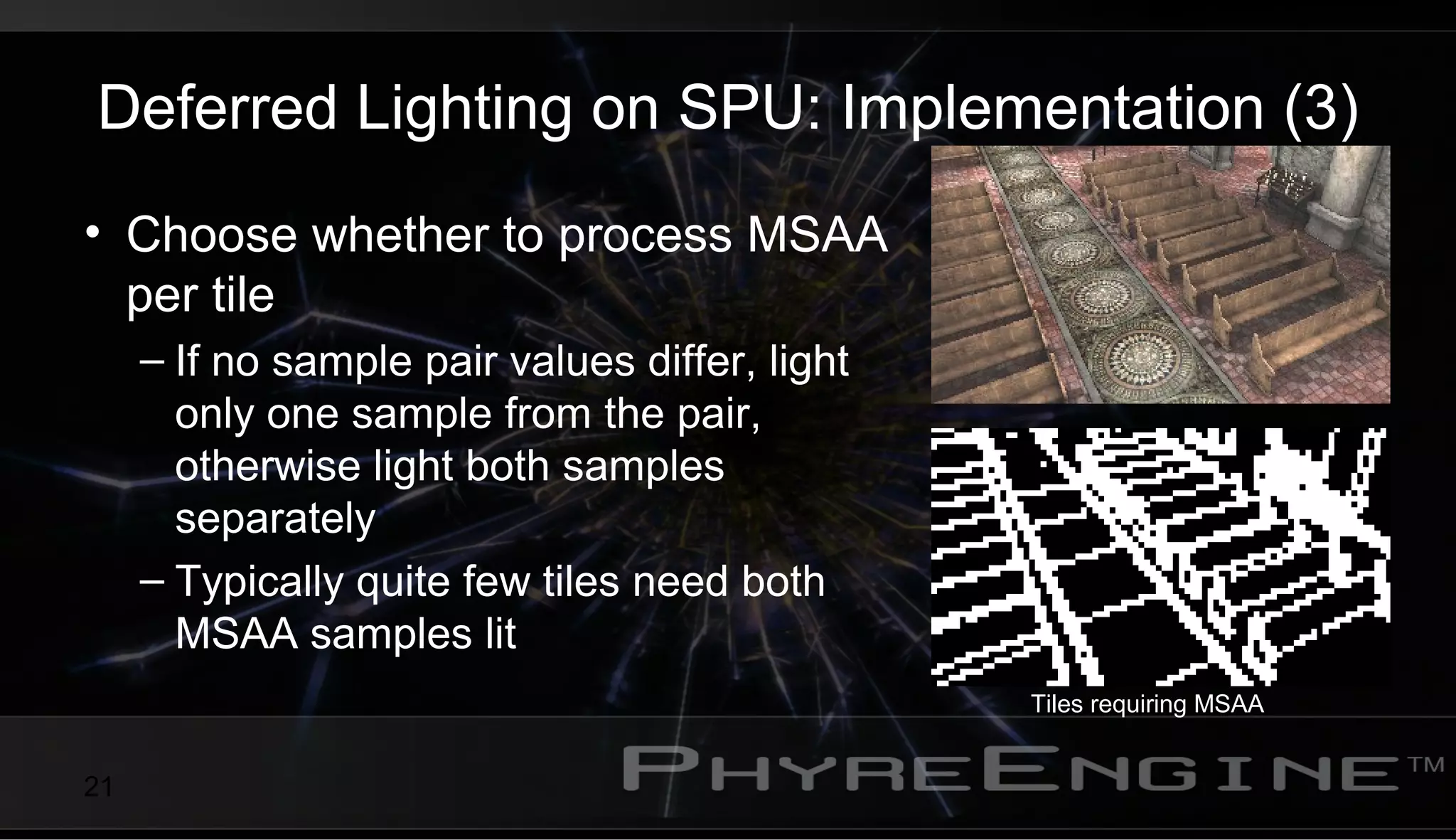 21
Deferred Lighting on SPU: Implementation (3)
• Choose whether to process MSAA
per tile
– If no sample pair values differ, light
only one sample from the pair,
otherwise light both samples
separately
– Typically quite few tiles need both
MSAA samples lit
Tiles requiring MSAA
 