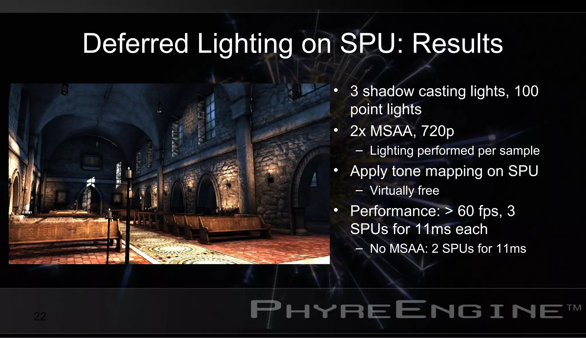 22
Deferred Lighting on SPU: Results
• 3 shadow casting lights, 100
point lights
• 2x MSAA, 720p
– Lighting performed per sample
• Apply tone mapping on SPU
– Virtually free
• Performance: > 60 fps, 3
SPUs for 11ms each
– No MSAA: 2 SPUs for 11ms
 
