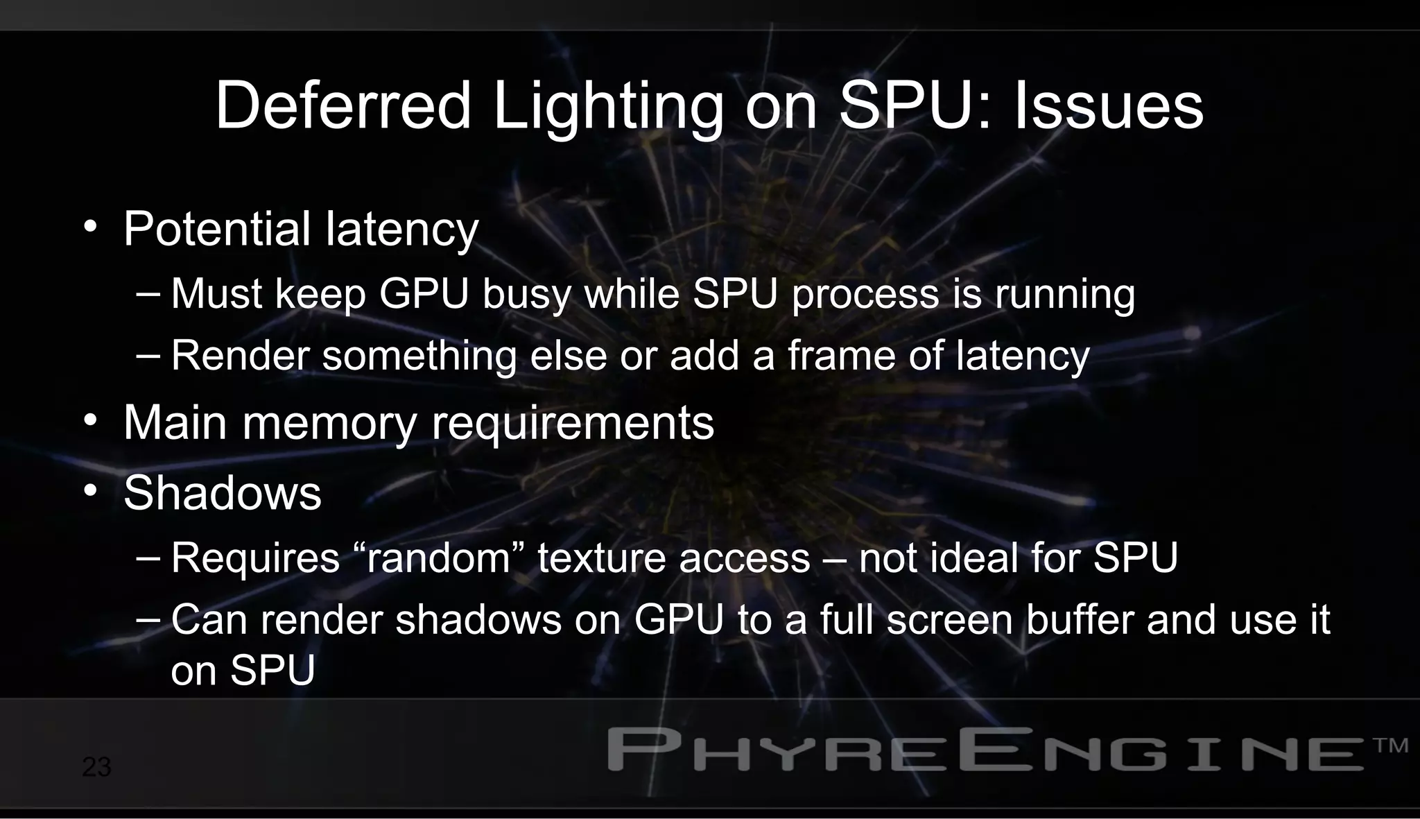 23
Deferred Lighting on SPU: Issues
• Potential latency
– Must keep GPU busy while SPU process is running
– Render something else or add a frame of latency
• Main memory requirements
• Shadows
– Requires “random” texture access – not ideal for SPU
– Can render shadows on GPU to a full screen buffer and use it
on SPU
 