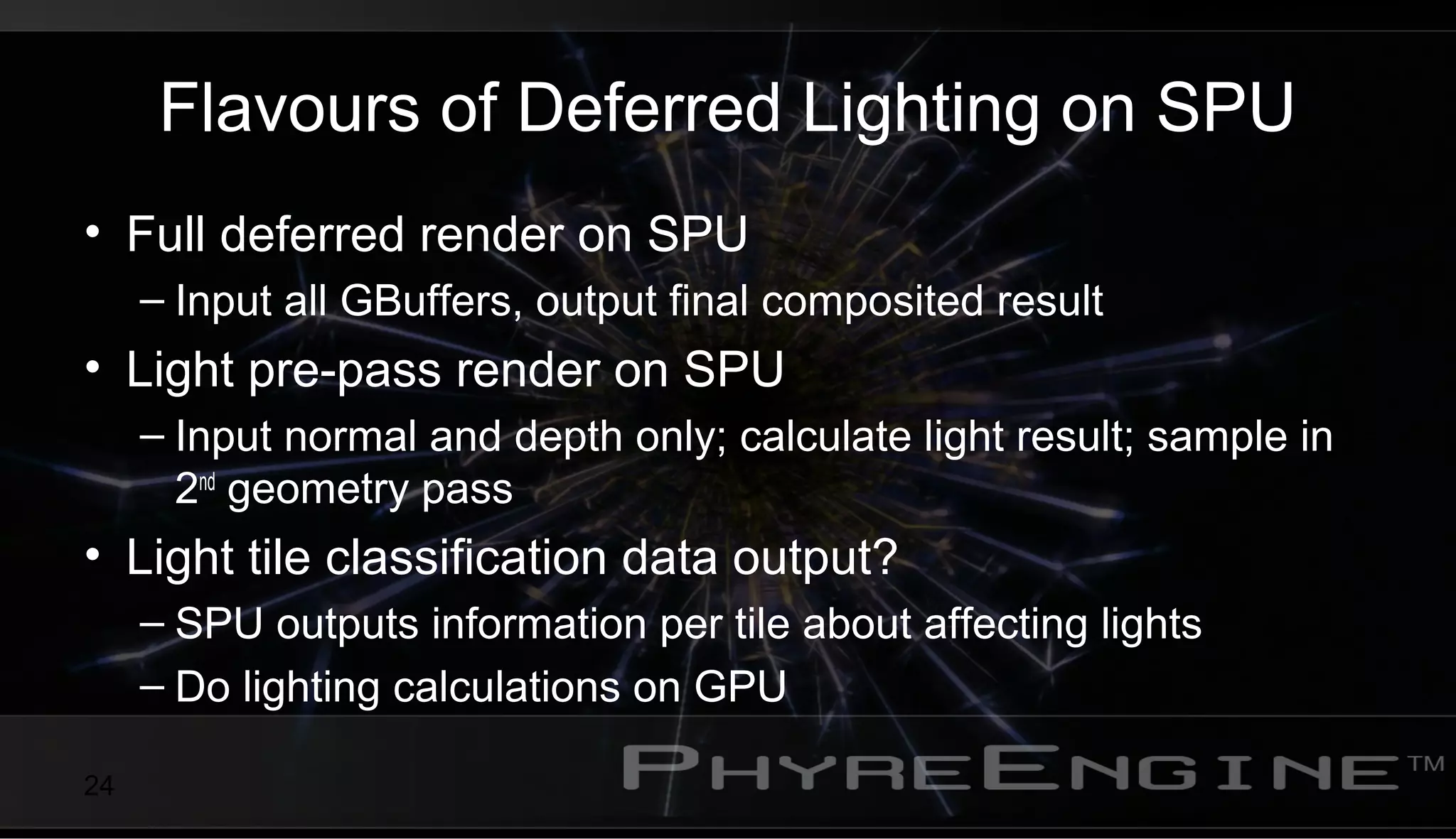 24
Flavours of Deferred Lighting on SPU
• Full deferred render on SPU
– Input all GBuffers, output final composited result
• Light pre-pass render on SPU
– Input normal and depth only; calculate light result; sample in
2nd
geometry pass
• Light tile classification data output?
– SPU outputs information per tile about affecting lights
– Do lighting calculations on GPU
 