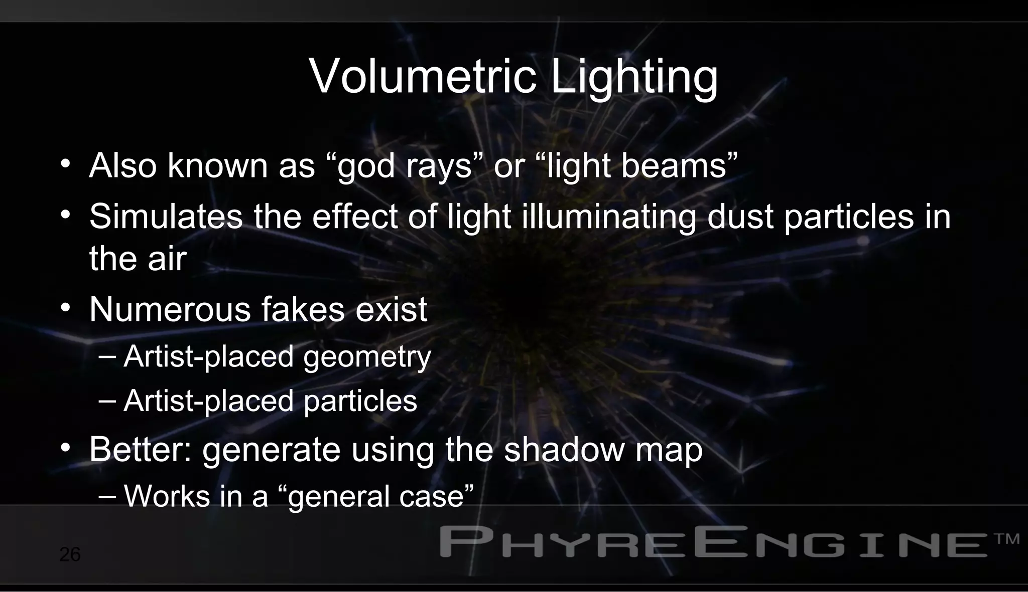 26
Volumetric Lighting
• Also known as “god rays” or “light beams”
• Simulates the effect of light illuminating dust particles in
the air
• Numerous fakes exist
– Artist-placed geometry
– Artist-placed particles
• Better: generate using the shadow map
– Works in a “general case”
 