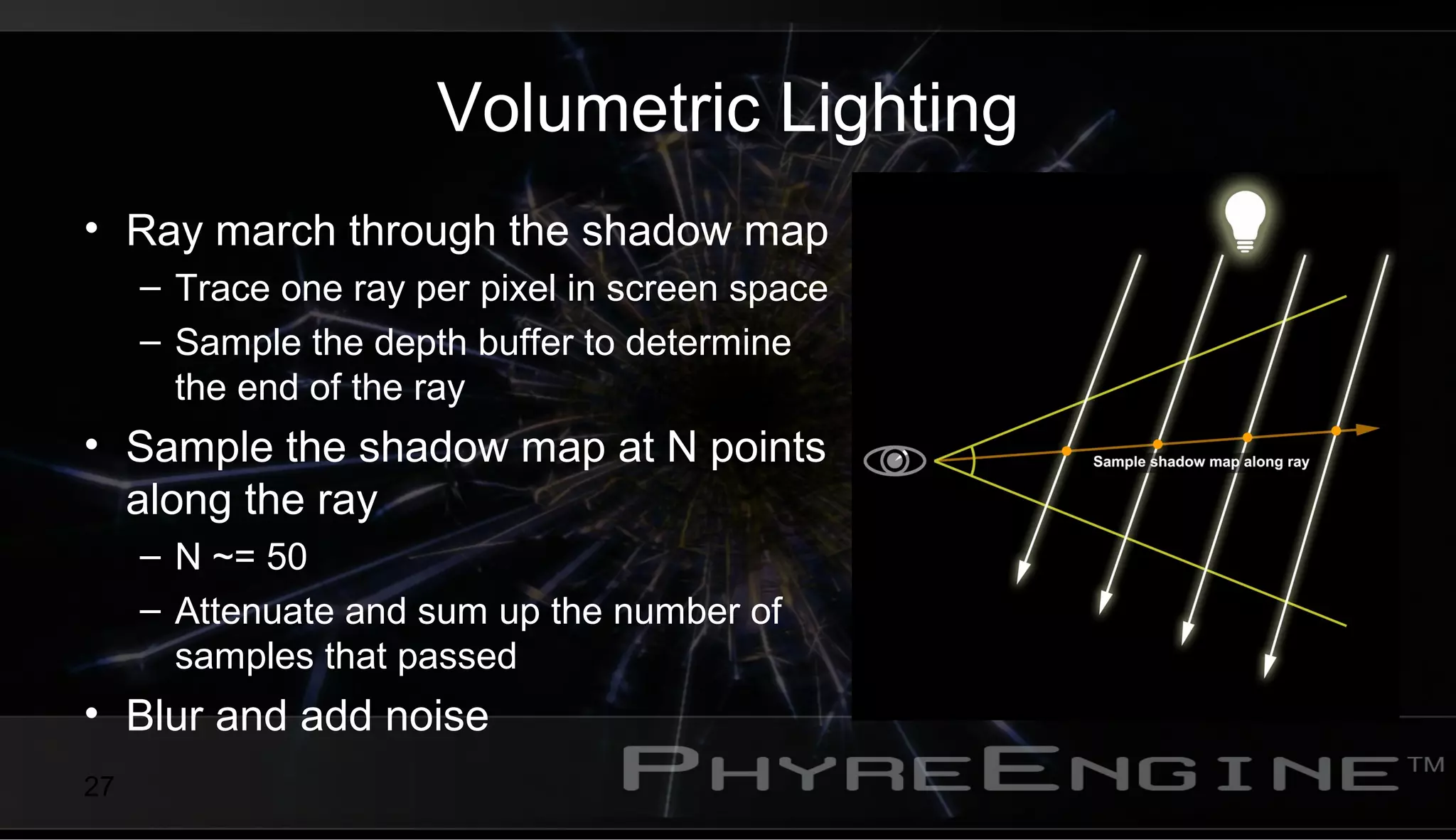 27
Volumetric Lighting
• Ray march through the shadow map
– Trace one ray per pixel in screen space
– Sample the depth buffer to determine
the end of the ray
• Sample the shadow map at N points
along the ray
– N ~= 50
– Attenuate and sum up the number of
samples that passed
• Blur and add noise
 