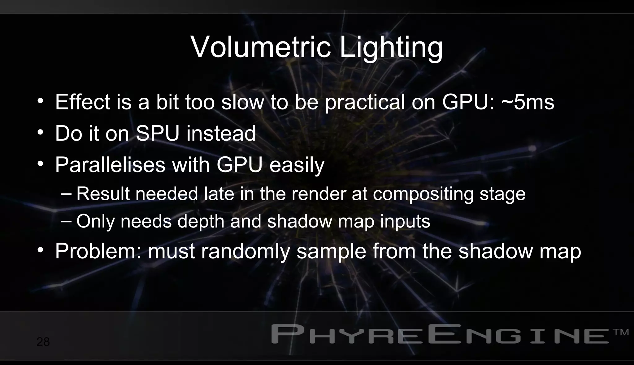 28
Volumetric Lighting
• Effect is a bit too slow to be practical on GPU: ~5ms
• Do it on SPU instead
• Parallelises with GPU easily
– Result needed late in the render at compositing stage
– Only needs depth and shadow map inputs
• Problem: must randomly sample from the shadow map
 