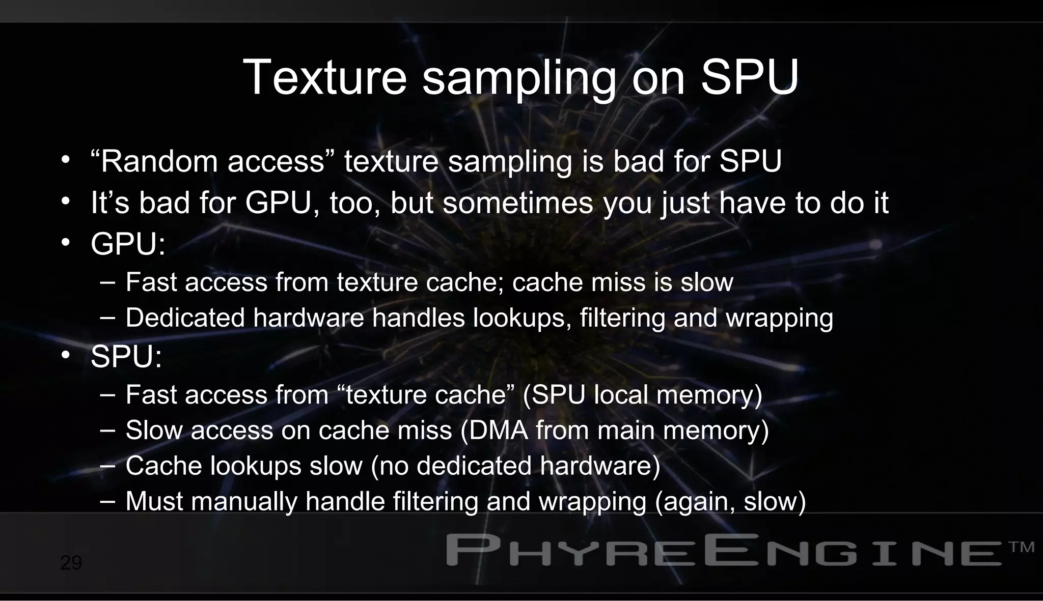 29
Texture sampling on SPU
• “Random access” texture sampling is bad for SPU
• It’s bad for GPU, too, but sometimes you just have to do it
• GPU:
– Fast access from texture cache; cache miss is slow
– Dedicated hardware handles lookups, filtering and wrapping
• SPU:
– Fast access from “texture cache” (SPU local memory)
– Slow access on cache miss (DMA from main memory)
– Cache lookups slow (no dedicated hardware)
– Must manually handle filtering and wrapping (again, slow)
 