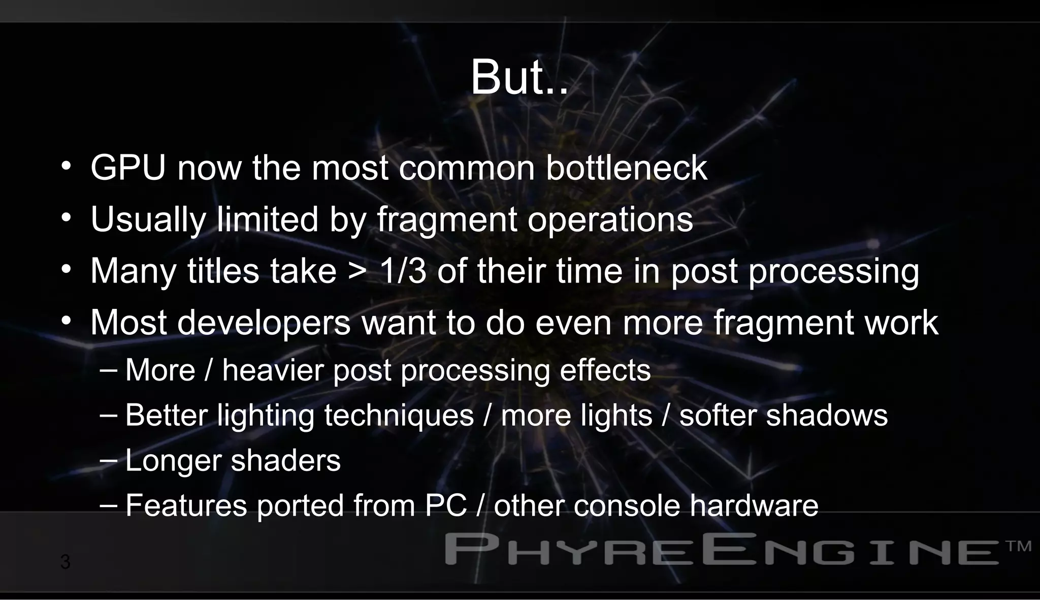 3
But..
• GPU now the most common bottleneck
• Usually limited by fragment operations
• Many titles take > 1/3 of their time in post processing
• Most developers want to do even more fragment work
– More / heavier post processing effects
– Better lighting techniques / more lights / softer shadows
– Longer shaders
– Features ported from PC / other console hardware
 