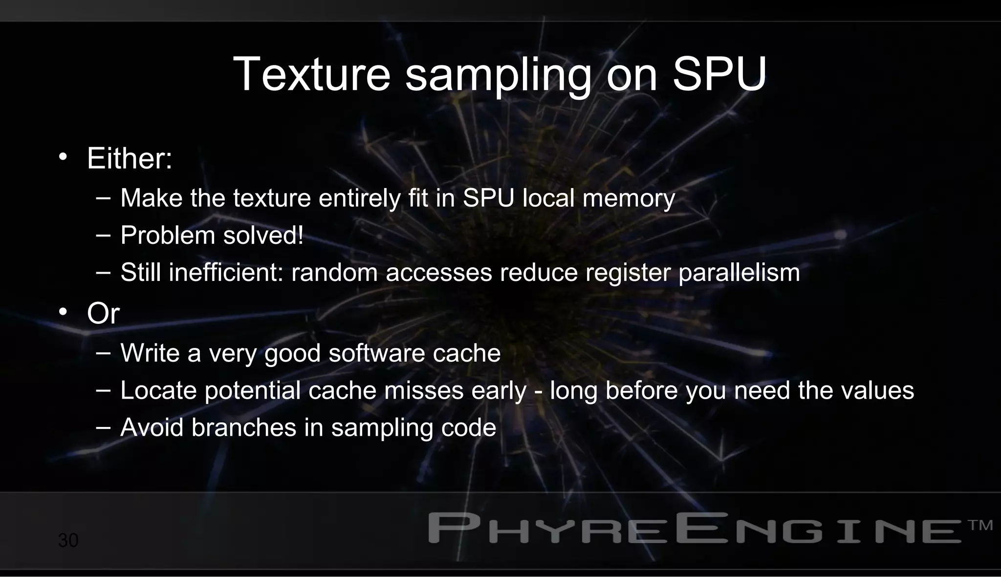 30
Texture sampling on SPU
• Either:
– Make the texture entirely fit in SPU local memory
– Problem solved!
– Still inefficient: random accesses reduce register parallelism
• Or
– Write a very good software cache
– Locate potential cache misses early - long before you need the values
– Avoid branches in sampling code
 