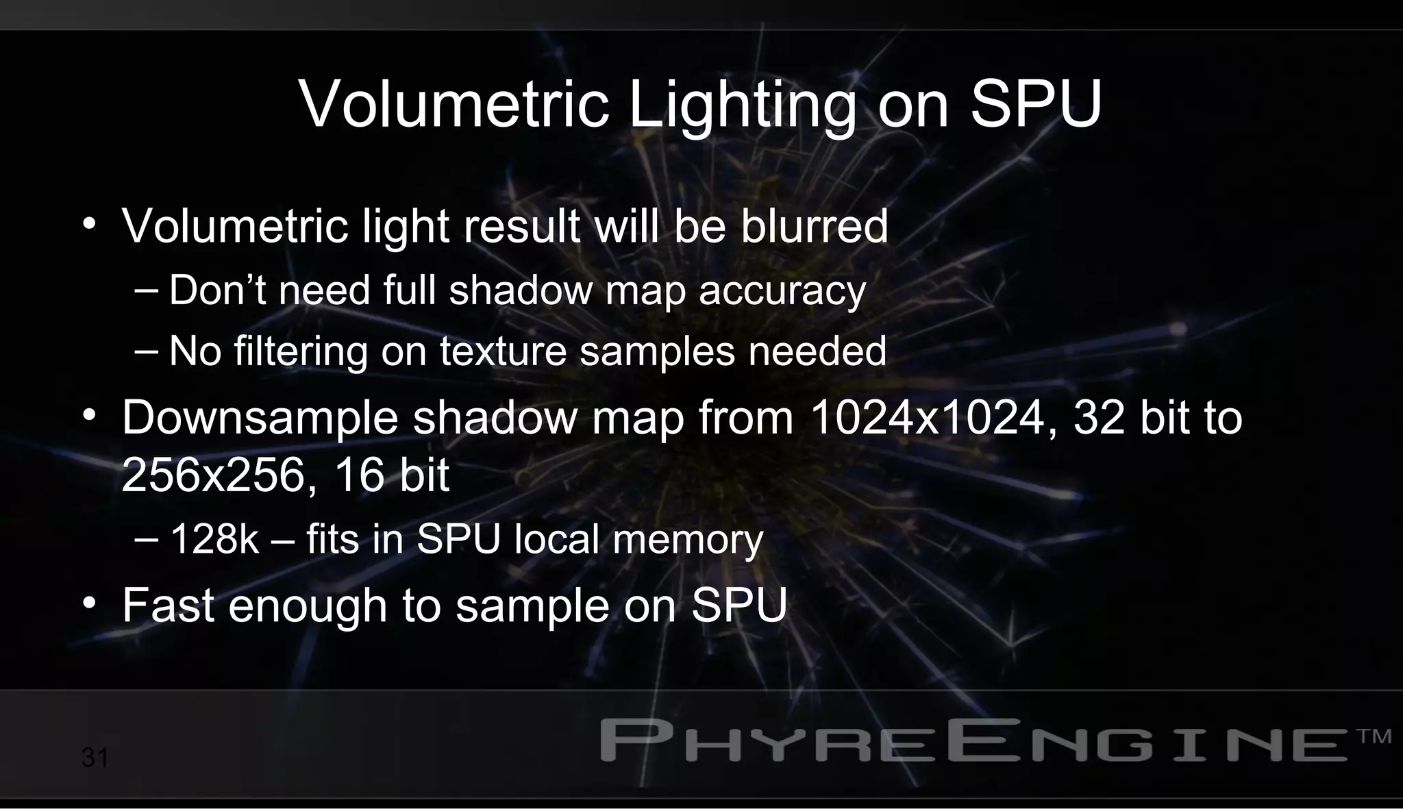31
Volumetric Lighting on SPU
• Volumetric light result will be blurred
– Don’t need full shadow map accuracy
– No filtering on texture samples needed
• Downsample shadow map from 1024x1024, 32 bit to
256x256, 16 bit
– 128k – fits in SPU local memory
• Fast enough to sample on SPU
 