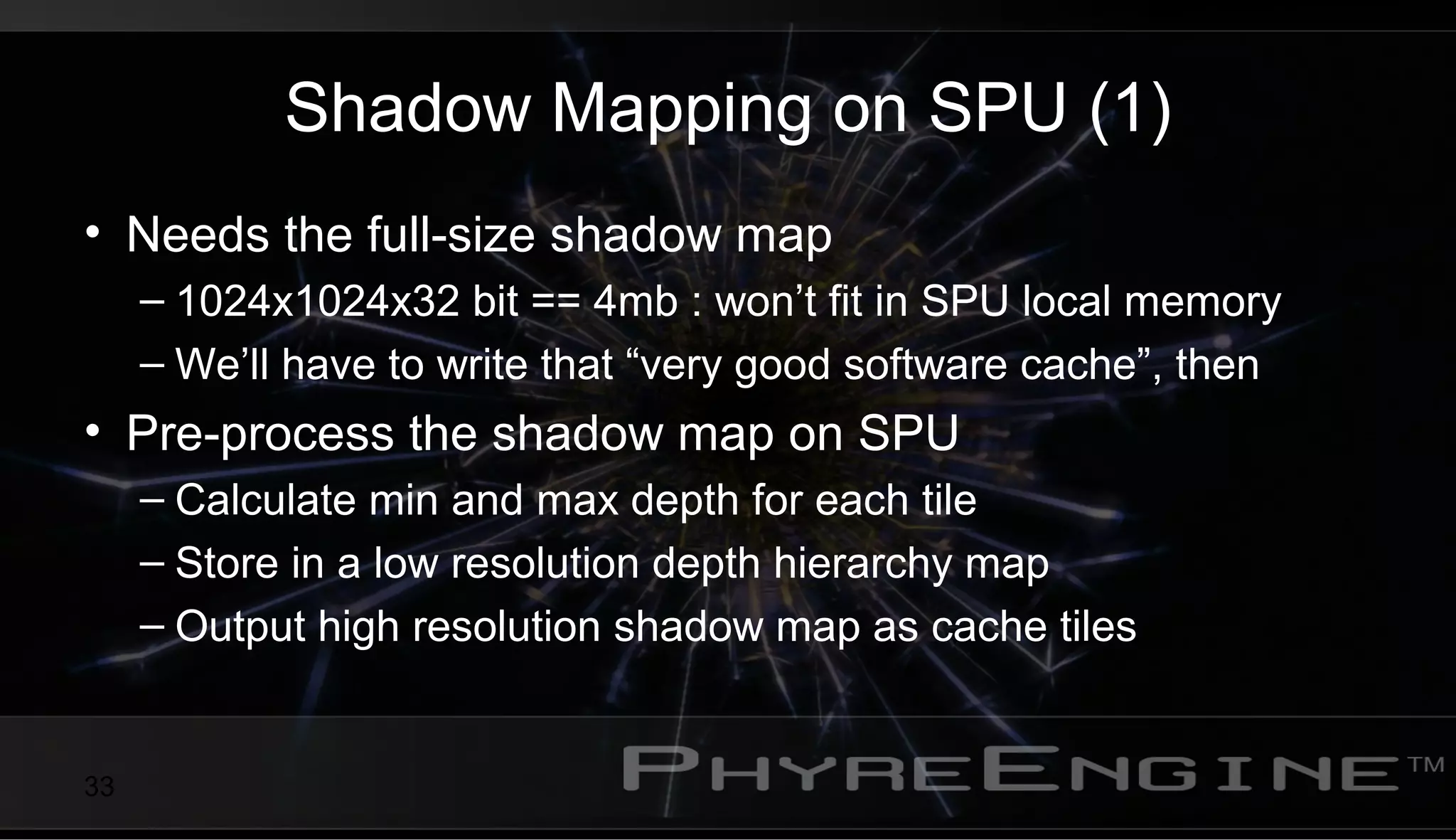 33
Shadow Mapping on SPU (1)
• Needs the full-size shadow map
– 1024x1024x32 bit == 4mb : won’t fit in SPU local memory
– We’ll have to write that “very good software cache”, then
• Pre-process the shadow map on SPU
– Calculate min and max depth for each tile
– Store in a low resolution depth hierarchy map
– Output high resolution shadow map as cache tiles
 