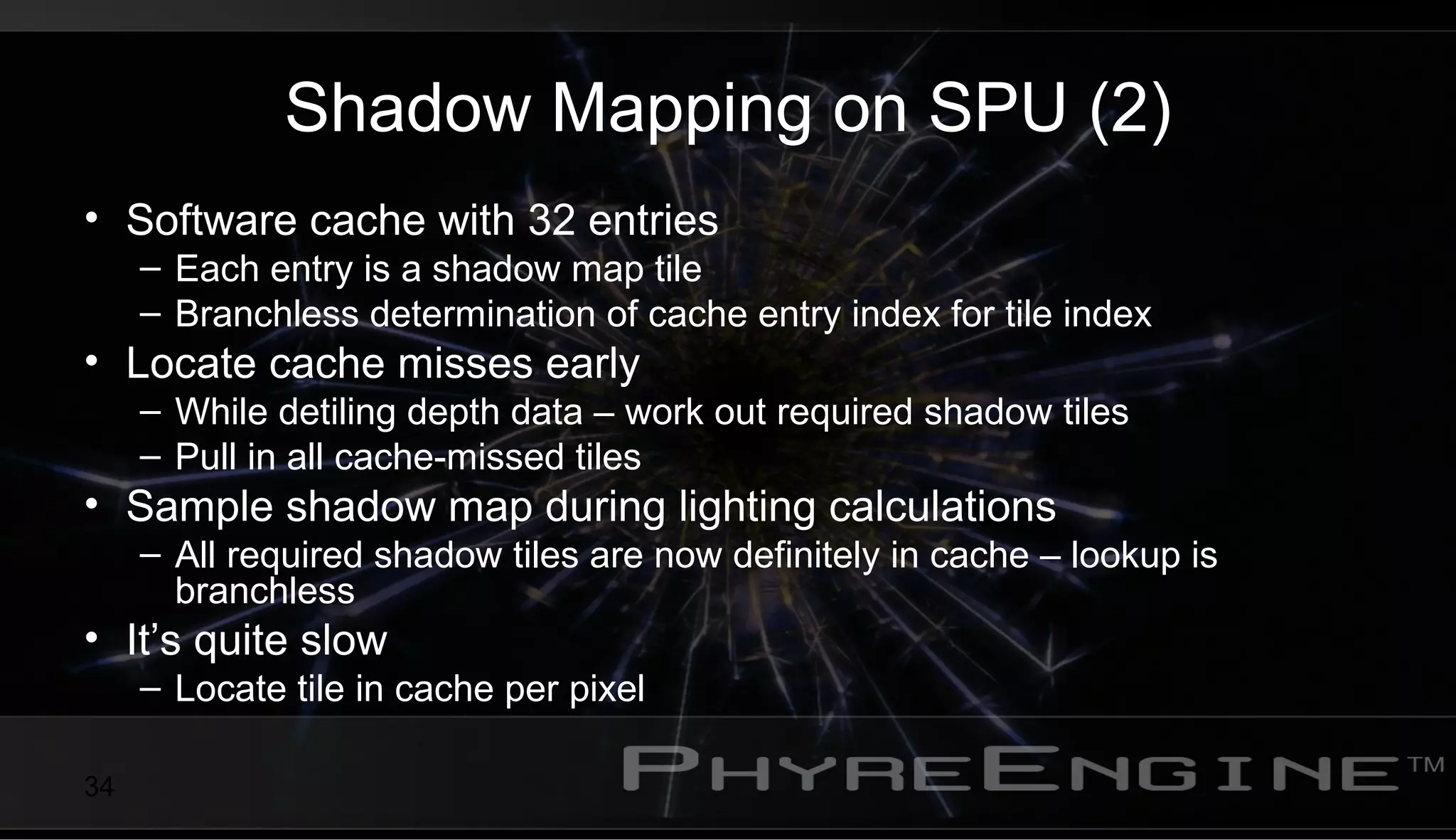 34
Shadow Mapping on SPU (2)
• Software cache with 32 entries
– Each entry is a shadow map tile
– Branchless determination of cache entry index for tile index
• Locate cache misses early
– While detiling depth data – work out required shadow tiles
– Pull in all cache-missed tiles
• Sample shadow map during lighting calculations
– All required shadow tiles are now definitely in cache – lookup is
branchless
• It’s quite slow
– Locate tile in cache per pixel
 