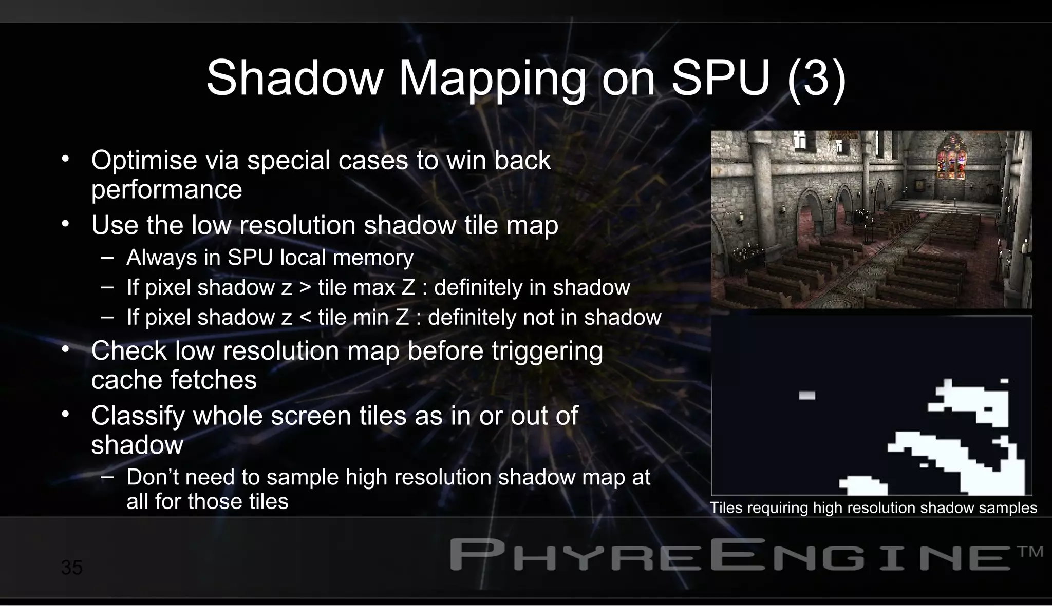 35
Shadow Mapping on SPU (3)
• Optimise via special cases to win back
performance
• Use the low resolution shadow tile map
– Always in SPU local memory
– If pixel shadow z > tile max Z : definitely in shadow
– If pixel shadow z < tile min Z : definitely not in shadow
• Check low resolution map before triggering
cache fetches
• Classify whole screen tiles as in or out of
shadow
– Don’t need to sample high resolution shadow map at
all for those tiles Tiles requiring high resolution shadow samples
 