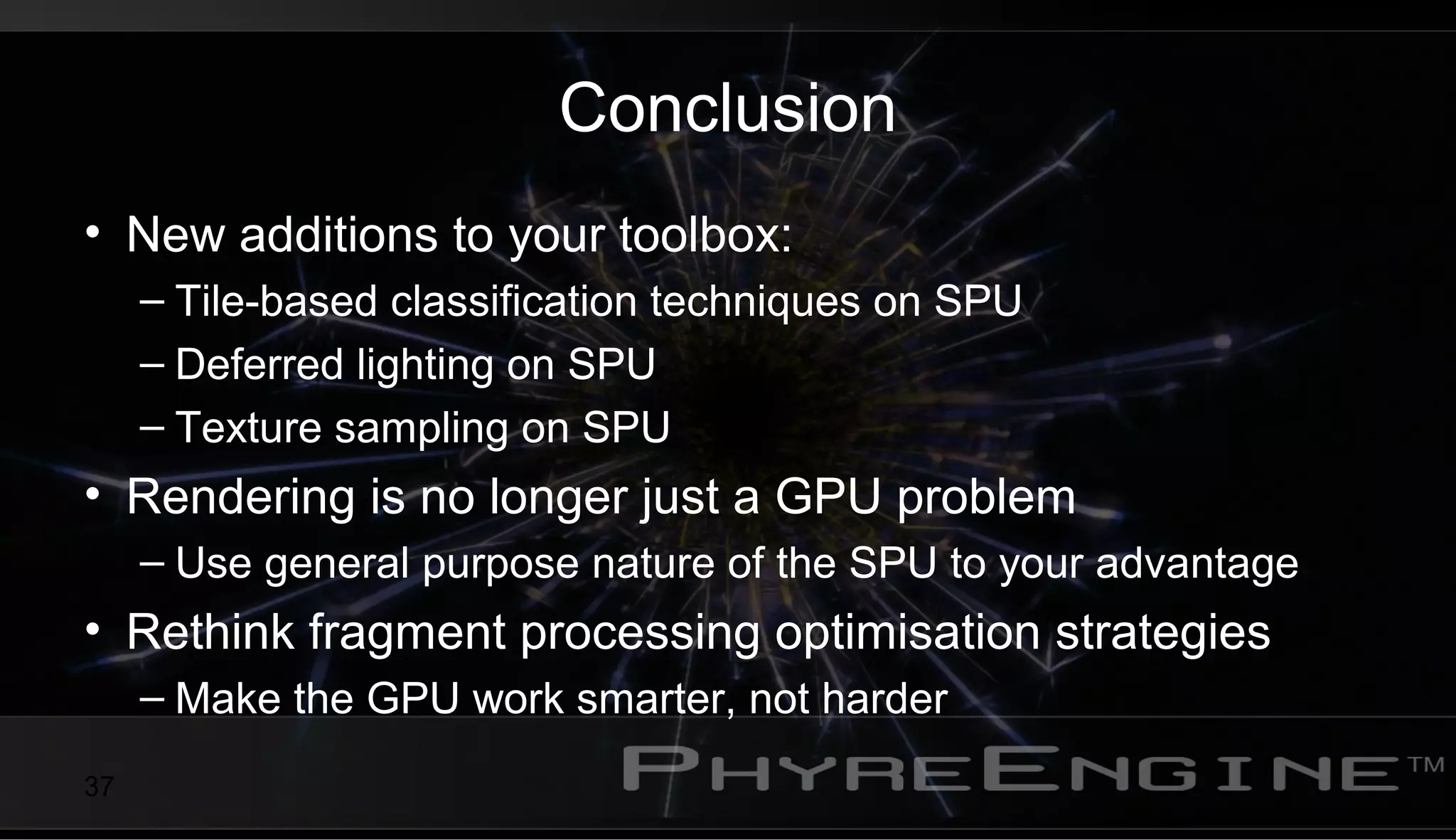 37
Conclusion
• New additions to your toolbox:
– Tile-based classification techniques on SPU
– Deferred lighting on SPU
– Texture sampling on SPU
• Rendering is no longer just a GPU problem
– Use general purpose nature of the SPU to your advantage
• Rethink fragment processing optimisation strategies
– Make the GPU work smarter, not harder
 