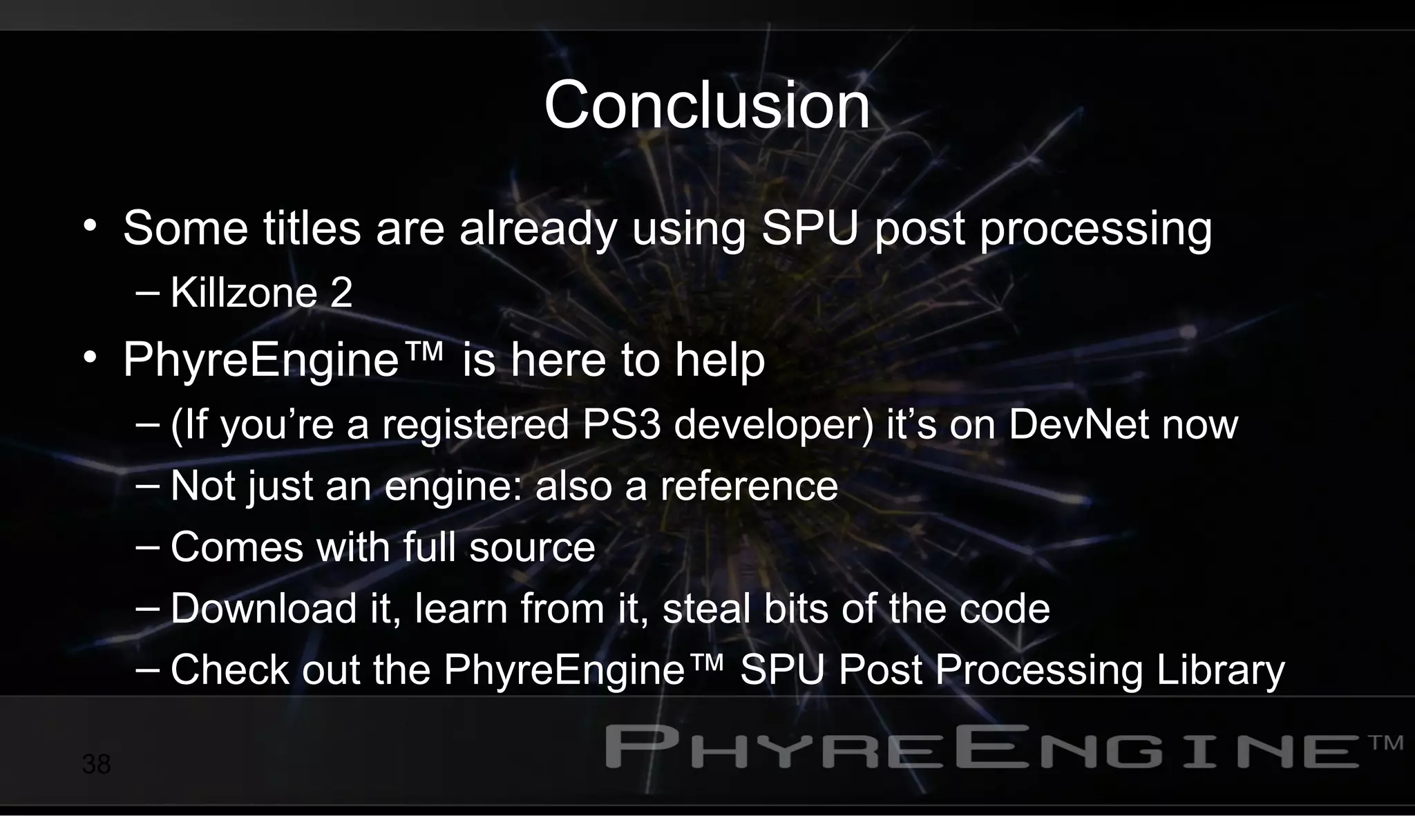 38
Conclusion
• Some titles are already using SPU post processing
– Killzone 2
• PhyreEngine™ is here to help
– (If you’re a registered PS3 developer) it’s on DevNet now
– Not just an engine: also a reference
– Comes with full source
– Download it, learn from it, steal bits of the code
– Check out the PhyreEngine™ SPU Post Processing Library
 