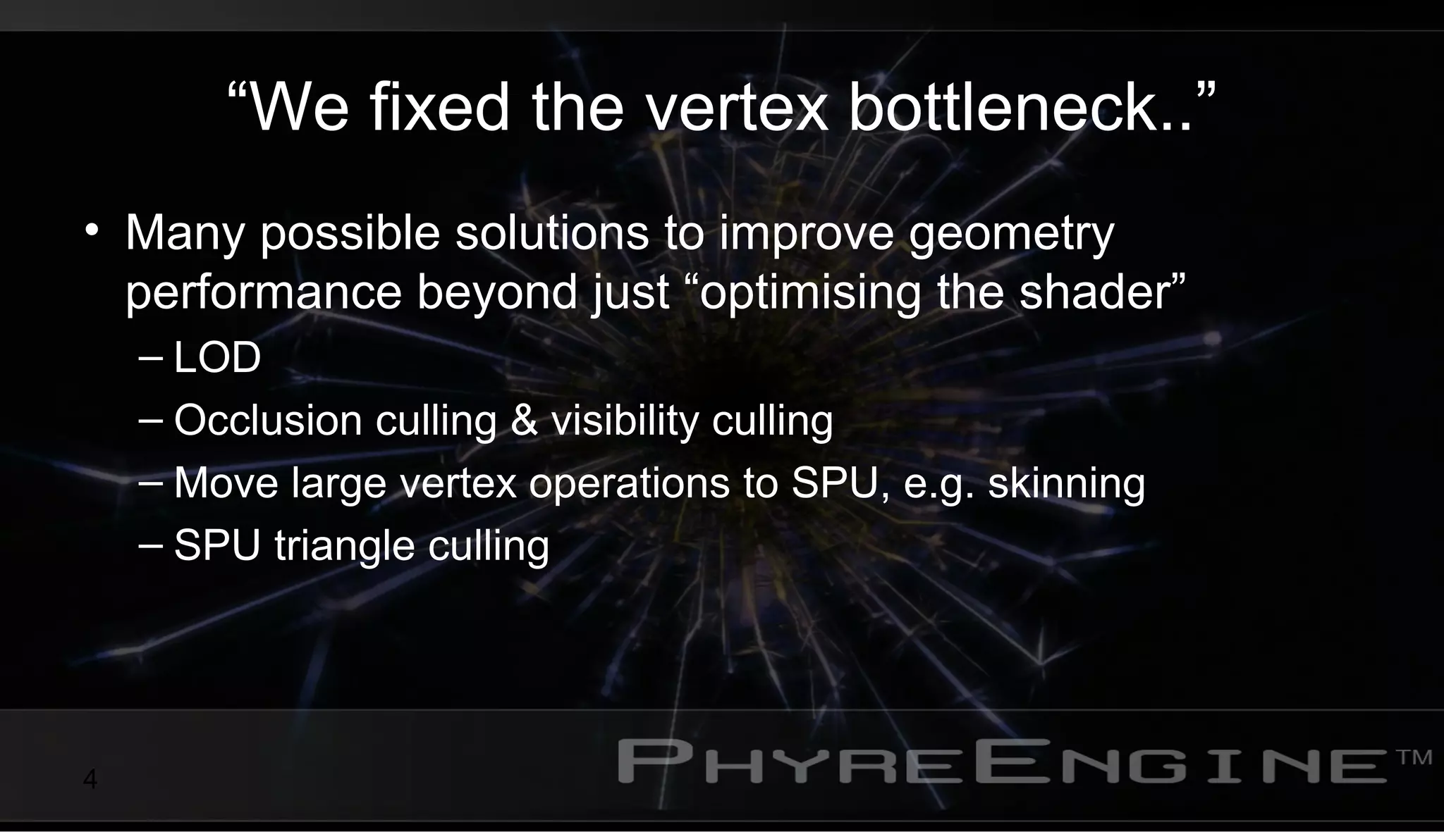 4
“We fixed the vertex bottleneck..”
• Many possible solutions to improve geometry
performance beyond just “optimising the shader”
– LOD
– Occlusion culling & visibility culling
– Move large vertex operations to SPU, e.g. skinning
– SPU triangle culling
 