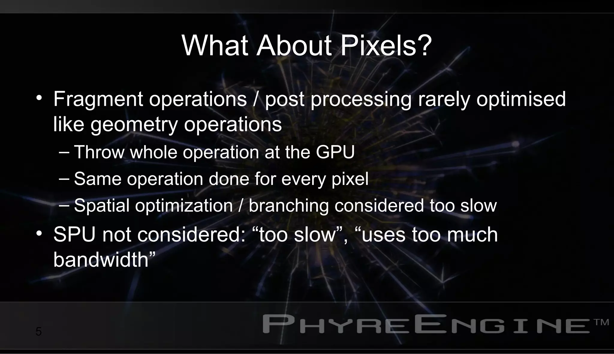 5
What About Pixels?
• Fragment operations / post processing rarely optimised
like geometry operations
– Throw whole operation at the GPU
– Same operation done for every pixel
– Spatial optimization / branching considered too slow
• SPU not considered: “too slow”, “uses too much
bandwidth”
 