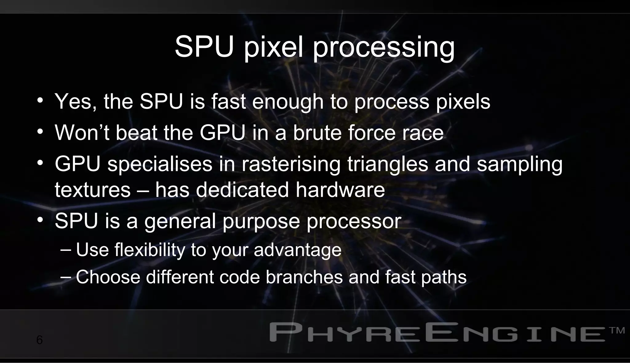 6
SPU pixel processing
• Yes, the SPU is fast enough to process pixels
• Won’t beat the GPU in a brute force race
• GPU specialises in rasterising triangles and sampling
textures – has dedicated hardware
• SPU is a general purpose processor
– Use flexibility to your advantage
– Choose different code branches and fast paths
 