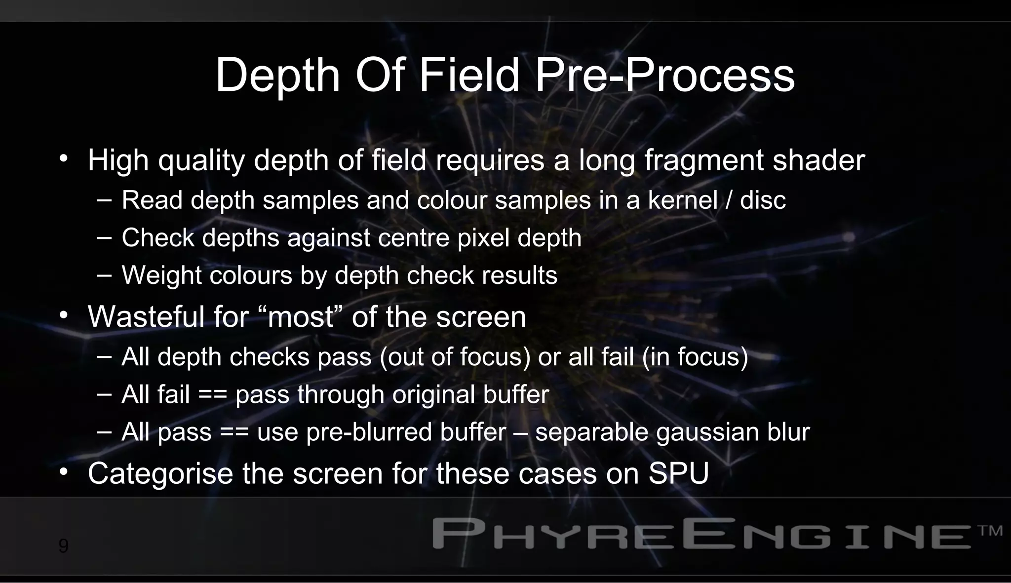 9
Depth Of Field Pre-Process
• High quality depth of field requires a long fragment shader
– Read depth samples and colour samples in a kernel / disc
– Check depths against centre pixel depth
– Weight colours by depth check results
• Wasteful for “most” of the screen
– All depth checks pass (out of focus) or all fail (in focus)
– All fail == pass through original buffer
– All pass == use pre-blurred buffer – separable gaussian blur
• Categorise the screen for these cases on SPU
 
