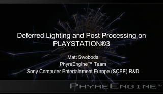 Deferred Lighting and Post Processing on
PLAYSTATION®3
Matt Swoboda
PhyreEngine™ Team
Sony Computer Entertainment Europe (SCEE) R&D
 