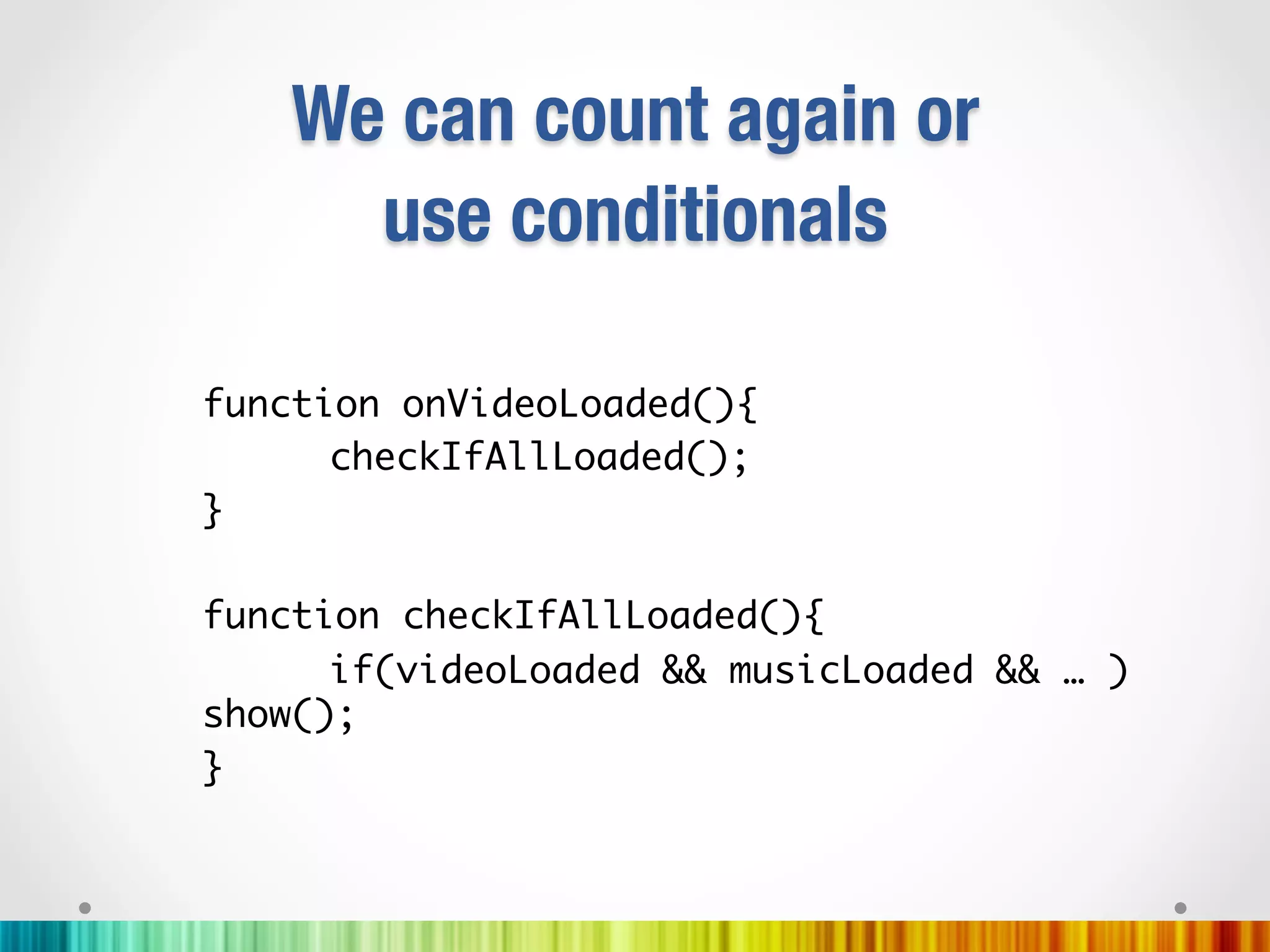 We can count again or"
      use conditionals

function onVideoLoaded(){	
     	checkIfAllLoaded();	
}	
	
function checkIfAllLoaded(){	
     	if(videoLoaded && musicLoaded && … )
show();	
}	
 