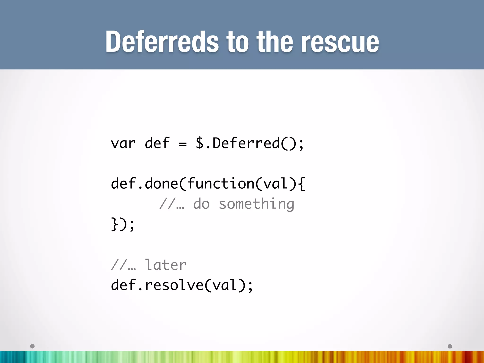 Deferreds to the rescue


var def = $.Deferred();	
	
def.done(function(val){	
     	//… do something	
});	
	
//… later	
def.resolve(val);	
	
	
	
 