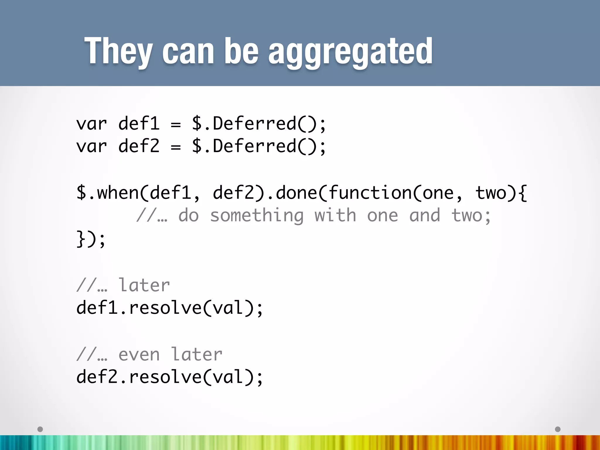 They can be aggregated
var def1 = $.Deferred();	
var def2 = $.Deferred();	
	
$.when(def1, def2).done(function(one, two){	
     	//… do something with one and two;	
});	
	
//… later	
def1.resolve(val);	
	
//… even later	
def2.resolve(val);	
	
	
 