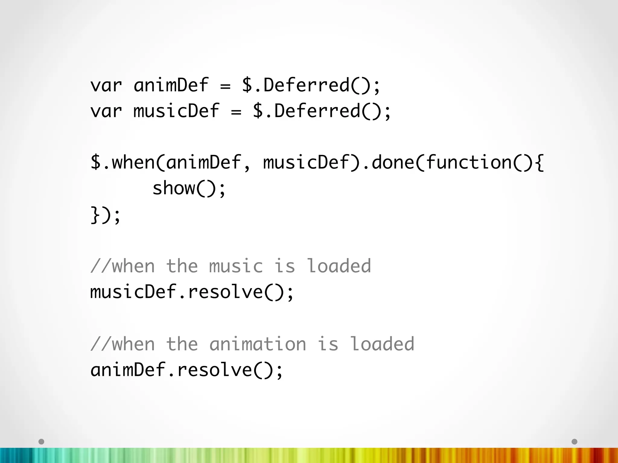 var animDef = $.Deferred();	
var musicDef = $.Deferred();	
	
$.when(animDef, musicDef).done(function(){	
     	show();   		
});	
	
//when the music is loaded	
musicDef.resolve();	
	
//when the animation is loaded	
animDef.resolve();	
	
	
	
 