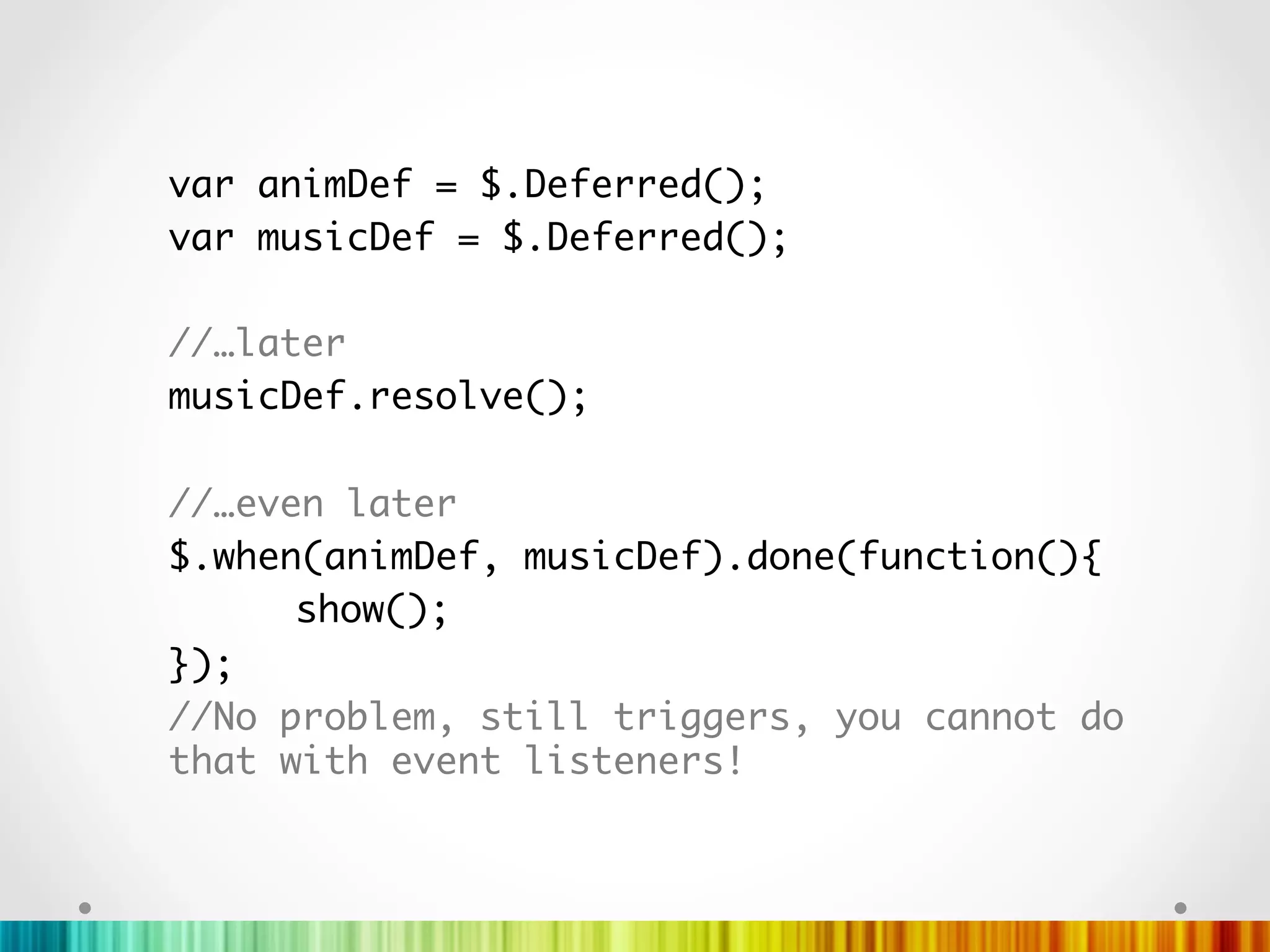 var animDef = $.Deferred();	
var musicDef = $.Deferred();	
	
//…later	
musicDef.resolve();	
	
//…even later	
$.when(animDef, musicDef).done(function(){	
     	show();   		
});	
//No problem, still triggers, you cannot do
that with event listeners!	
	
	
	
 