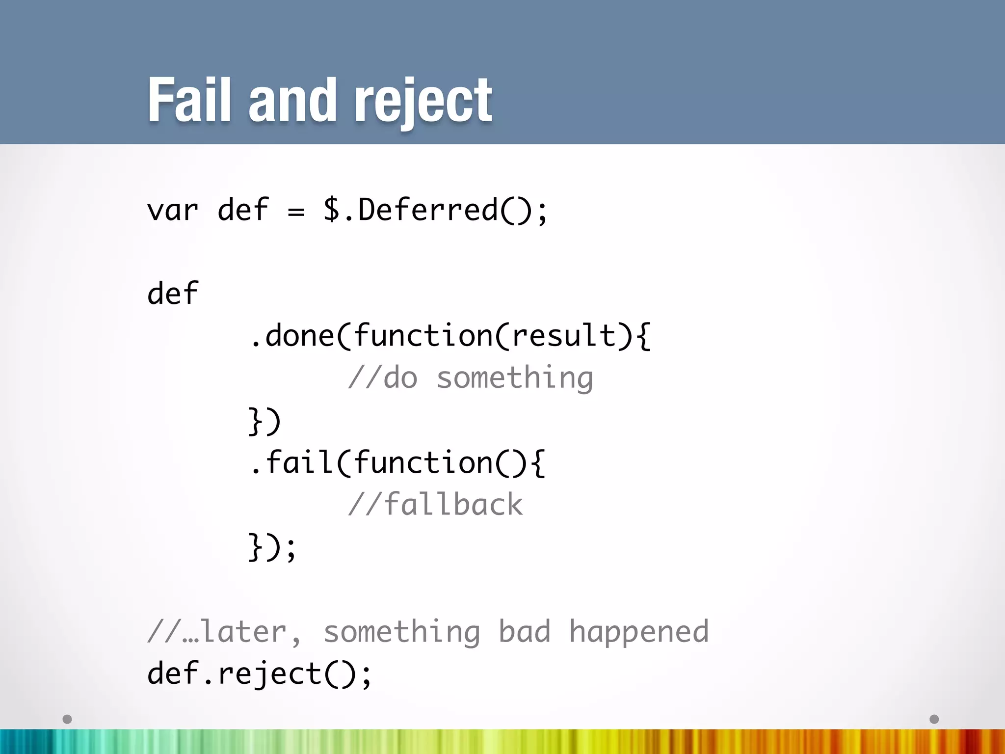 Fail and reject
var def = $.Deferred();	
	
def	
     	.done(function(result){	
     	     	//do something	
     	})	
     	.fail(function(){	
     	     	//fallback	
     	});	
	
//…later, something bad happened	
def.reject();	
	
 