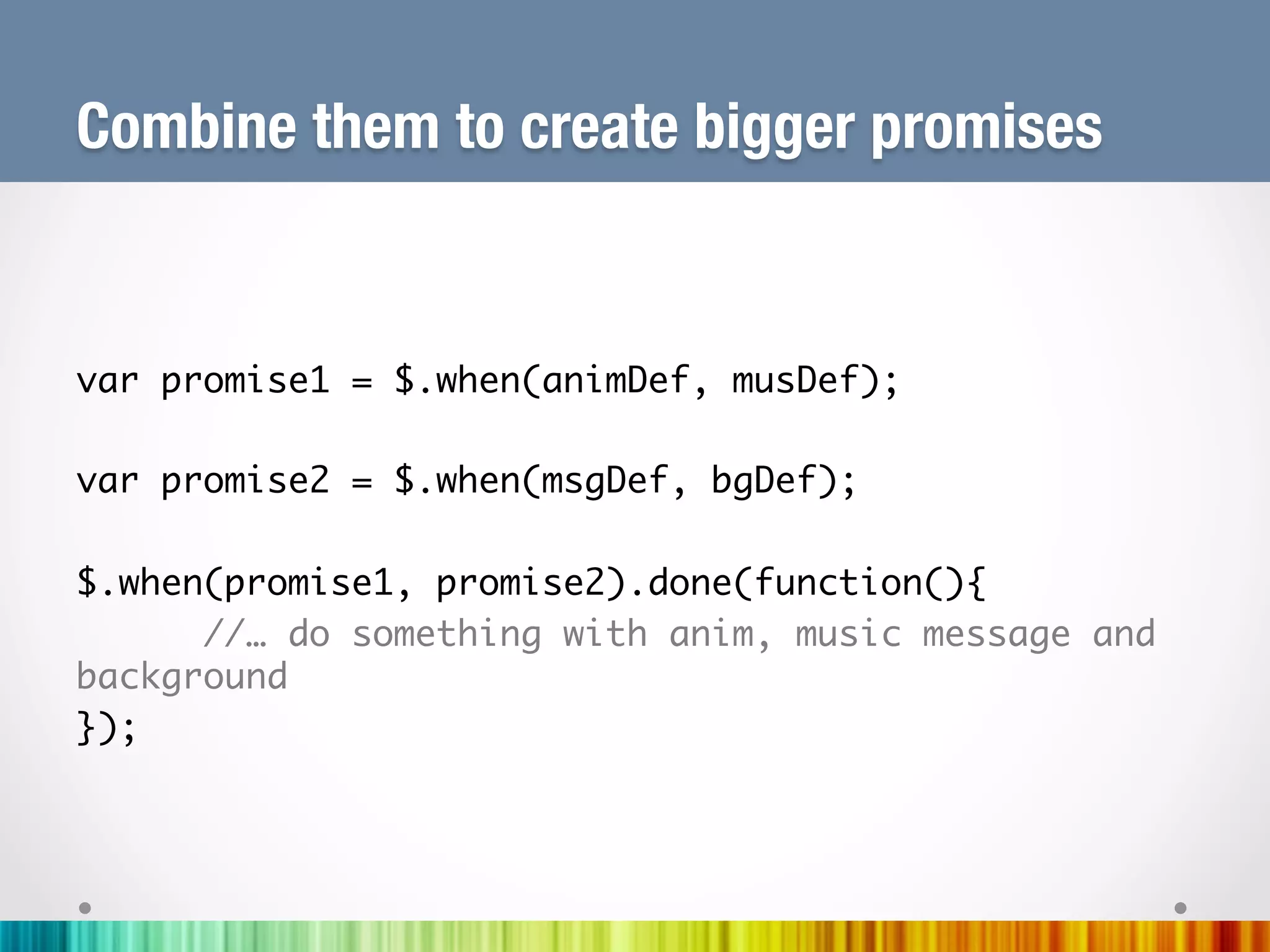 Combine them to create bigger promises


var promise1 = $.when(animDef, musDef);	
	
var promise2 = $.when(msgDef, bgDef);	
	
$.when(promise1, promise2).done(function(){	
     	//… do something with anim, music message and
background	
});	
	
	
 