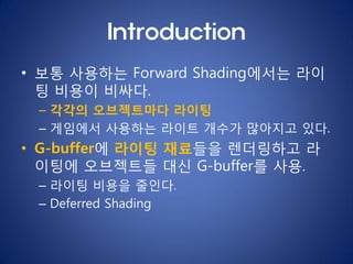 Introduction
• 보통 사용하는 Forward Shading에서는 라이
  팅 비용이 비싸다.
 – 각각의 오브젝트마다 라이팅
 – 게임에서 사용하는 라이트 개수가 많아지고 있다.
• G-buffer에 라이팅 ...