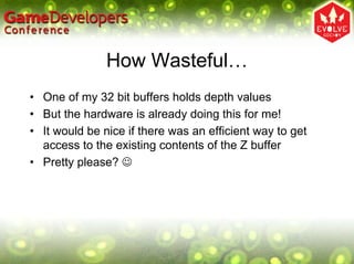 How Wasteful…
• One of my 32 bit buffers holds depth values
• But the hardware is already doing this for me!
• It would be nice if there was an efficient way to get
  access to the existing contents of the Z buffer
• Pretty please? ☺
 