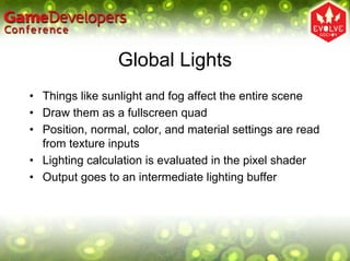 Global Lights
• Things like sunlight and fog affect the entire scene
• Draw them as a fullscreen quad
• Position, normal, color, and material settings are read
  from texture inputs
• Lighting calculation is evaluated in the pixel shader
• Output goes to an intermediate lighting buffer
 
