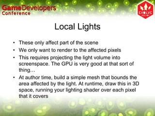 Local Lights
• These only affect part of the scene
• We only want to render to the affected pixels
• This requires projecting the light volume into
  screenspace. The GPU is very good at that sort of
  thing…
• At author time, build a simple mesh that bounds the
  area affected by the light. At runtime, draw this in 3D
  space, running your lighting shader over each pixel
  that it covers
 