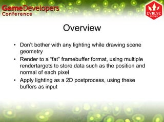 Overview
• Don’t bother with any lighting while drawing scene
  geometry
• Render to a “fat” framebuffer format, using multiple
  rendertargets to store data such as the position and
  normal of each pixel
• Apply lighting as a 2D postprocess, using these
  buffers as input
 