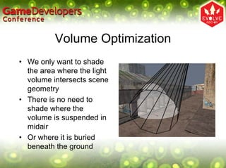 Volume Optimization
• We only want to shade
  the area where the light
  volume intersects scene
  geometry
• There is no need to
  shade where the
  volume is suspended in
  midair
• Or where it is buried
  beneath the ground
 