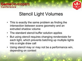 Stencil Light Volumes
• This is exactly the same problem as finding the
  intersection between scene geometry and an
  extruded shadow volume
• The standard stencil buffer solution applies
• But using stencil requires changing renderstate for
  each light, which prevents batching up multiple lights
  into a single draw call
• Using stencil may or may not be a performance win,
  depending on context
 