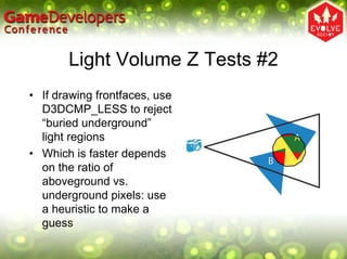 Light Volume Z Tests #2
• If drawing frontfaces, use
  D3DCMP_LESS to reject
  “buried underground”
  light regions
• Which is faster depends
  on the ratio of
  aboveground vs.
  underground pixels: use
  a heuristic to make a
  guess
 