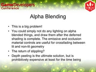 Alpha Blending
• This is a big problem!
• You could simply not do any lighting on alpha
  blended things, and draw them after the deferred
  shading is complete. The emissive and occlusion
  material controls are useful for crossfading between
  lit and non-lit geometry
• The return of stippling?
• Depth peeling is the ultimate solution, but is
  prohibitively expensive at least for the time being
 