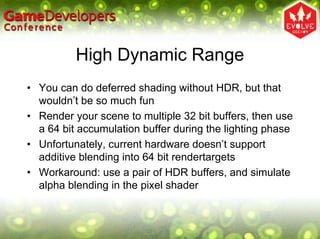 High Dynamic Range
• You can do deferred shading without HDR, but that
  wouldn’t be so much fun
• Render your scene to multiple 32 bit buffers, then use
  a 64 bit accumulation buffer during the lighting phase
• Unfortunately, current hardware doesn’t support
  additive blending into 64 bit rendertargets
• Workaround: use a pair of HDR buffers, and simulate
  alpha blending in the pixel shader
 