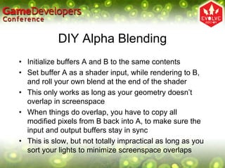 DIY Alpha Blending
• Initialize buffers A and B to the same contents
• Set buffer A as a shader input, while rendering to B,
  and roll your own blend at the end of the shader
• This only works as long as your geometry doesn’t
  overlap in screenspace
• When things do overlap, you have to copy all
  modified pixels from B back into A, to make sure the
  input and output buffers stay in sync
• This is slow, but not totally impractical as long as you
  sort your lights to minimize screenspace overlaps
 