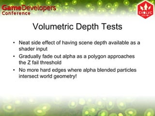 Volumetric Depth Tests
• Neat side effect of having scene depth available as a
  shader input
• Gradually fade out alpha as a polygon approaches
  the Z fail threshold
• No more hard edges where alpha blended particles
  intersect world geometry!
 