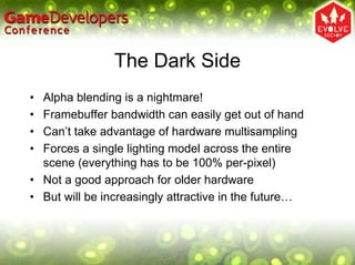 The Dark Side
• Alpha blending is a nightmare!
• Framebuffer bandwidth can easily get out of hand
• Can’t take advantage of hardware multisampling
• Forces a single lighting model across the entire
  scene (everything has to be 100% per-pixel)
• Not a good approach for older hardware
• But will be increasingly attractive in the future…
 