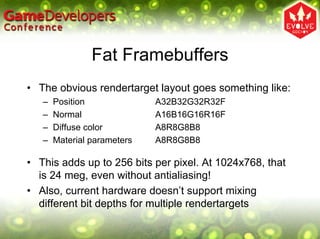 Fat Framebuffers
• The obvious rendertarget layout goes something like:
   –   Position              A32B32G32R32F
   –   Normal                A16B16G16R16F
   –   Diffuse color         A8R8G8B8
   –   Material parameters   A8R8G8B8

• This adds up to 256 bits per pixel. At 1024x768, that
  is 24 meg, even without antialiasing!
• Also, current hardware doesn’t support mixing
  different bit depths for multiple rendertargets
 