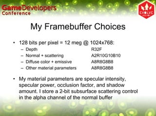 My Framebuffer Choices
• 128 bits per pixel = 12 meg @ 1024x768:
   –   Depth                       R32F
   –   Normal + scattering         A2R10G10B10
   –   Diffuse color + emissive    A8R8G8B8
   –   Other material parameters   A8R8G8B8

• My material parameters are specular intensity,
  specular power, occlusion factor, and shadow
  amount. I store a 2-bit subsurface scattering control
  in the alpha channel of the normal buffer
 