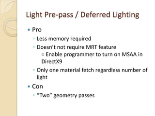 Light Pre-pass / Deferred Lighting
   Pro
    ◦ Less memory required
    ◦ Doesn’t not require MRT feature
         = Enable programmer to turn on MSAA in
         DirectX9
    ◦ Only one material fetch regardless number of
      light
   Con
    ◦ “Two” geometry passes
 
