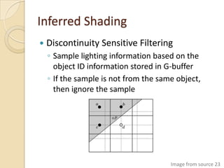 Inferred Shading
   Discontinuity Sensitive Filtering
    ◦ Sample lighting information based on the
      object ID information stored in G-buffer
    ◦ If the sample is not from the same object,
      then ignore the sample




                                       Image from source 23
 