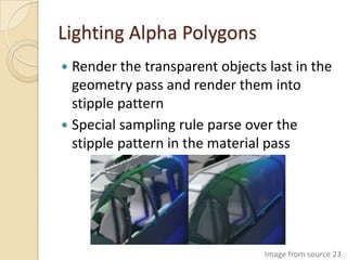 Lighting Alpha Polygons
 Render the transparent objects last in the
  geometry pass and render them into
  stipple pattern
 Special sampling rule parse over the
  stipple pattern in the material pass




                                 Image from source 23
 