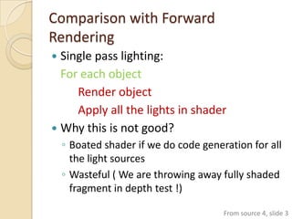 Comparison with Forward
Rendering
 Single pass lighting:
  For each object
     Render object
     Apply all the lights in shader
 Why this is not good?
    ◦ Boated shader if we do code generation for all
      the light sources
    ◦ Wasteful ( We are throwing away fully shaded
      fragment in depth test !)

                                       From source 4, slide 3
 