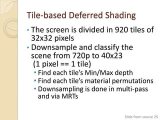 Tile-based Deferred Shading
• The screen is divided in 920 tiles of
  32x32 pixels
• Downsample and classify the
  scene from 720p to 40x23
   (1 pixel == 1 tile)
  • Find each tile’s Min/Max depth
  • Find each tile’s material permutations
  • Downsampling is done in multi-pass
    and via MRTs

                                Slide from source 25
 