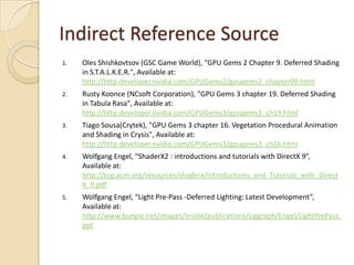Indirect Reference Source
1.   Oles Shishkovtsov (GSC Game World), "GPU Gems 2 Chapter 9. Deferred Shading
     in S.T.A.L.K.E.R.", Available at:
     http://http.developer.nvidia.com/GPUGems2/gpugems2_chapter09.html
2.   Rusty Koonce (NCsoft Corporation), "GPU Gems 3 chapter 19. Deferred Shading
     in Tabula Rasa", Available at:
     http://http.developer.nvidia.com/GPUGems3/gpugems3_ch19.html
3.   Tiago Sousa(Crytek), "GPU Gems 3 chapter 16. Vegetation Procedural Animation
     and Shading in Crysis", Available at:
     http://http.developer.nvidia.com/GPUGems3/gpugems3_ch16.html
4.   Wolfgang Engel, “ShaderX2 : introductions and tutorials with DirectX 9”,
     Available at:
     http://tog.acm.org/resources/shaderx/Introductions_and_Tutorials_with_Direct
     X_9.pdf
5.   Wolfgang Engel, “Light Pre-Pass -Deferred Lighting: Latest Development”,
     Available at:
     http://www.bungie.net/images/Inside/publications/siggraph/Engel/LightPrePass.
     ppt
 